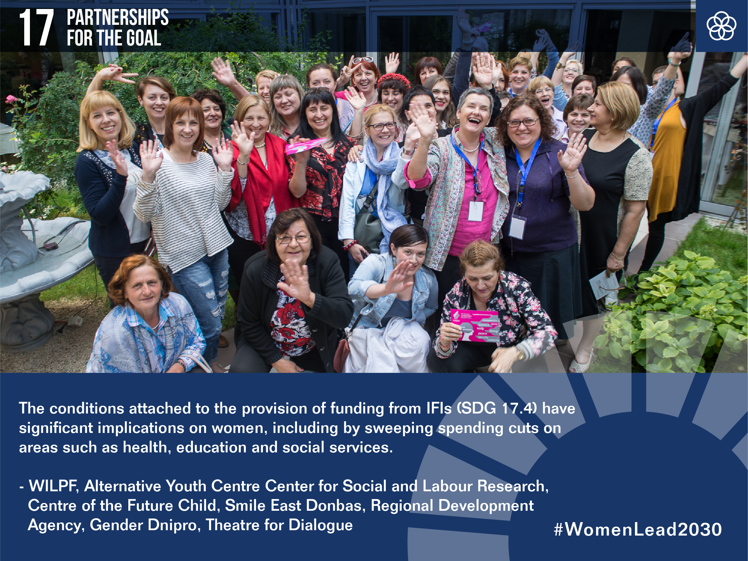 17 Partnerships for the Goal

A photo of a group of women smiling

Quote:
The conditions attached to the provision of funding from IFIs (SDG 14, 4) have significant implications on women, including by sweeping spending cuts on areas such as health, education and social services. 
WILPF, Alternative Youth Centre Center for Social and Labour Research, Centre of the Future Child, Smile East Donbas, Regional Development Agency, Gender Dnipro, Theatre for Dialogue