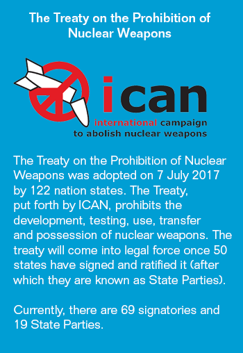 The Treaty on the Prohibition of Nuclear Weapons

[ICAN logo - a nuke broken inside the peace symbol]

The Treaty on the Prohibition of Nuclear Weapons was adopted on 7 July 2017 by 122 nation states. The Treaty, put forth by ICAN, prohibits the development, testing, use, transfer and possession of nuclear weapons. The treaty will come into legal force once 50 states have signed an ratified it (after which they are known as State Parties). 
Currently there are 69 signatories and 19 State Parties.