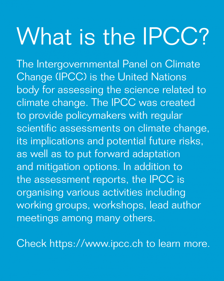 What is the IPCC?
The Intergovernmental Panel on Climate Change (IPCC) is the United Nations body for assessing for science related to climate change. The IPCC was created to provide regular scientific assessment on climate change, its implications and potential future risks, as wellas to put forward adaptation and mitigation options. In addition to the assessment reports, the IPCC is organising various activities including working groups, workshops, lead author meetings among many others. 
Check: https://www.ipcc.ch to learn more.