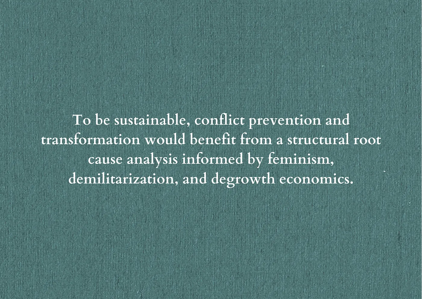 White text on a green textured background reads: To be sustainable, conflict prevention and transformation would benefit from a structural root cause analysis informed by feminism, demilitarisation, and degrowth economics.